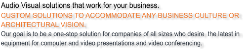 Audio Visual solutions that work for your business. CUSTOM SOLUTIONS TO ACCOMMODATE ANY BUSINESS CULTURE OR ARCHITECTURAL VISION. Our goal is to be a one-stop solution for companies of all sizes who desire  the latest in equipment for computer and video presentations and video conferencing.